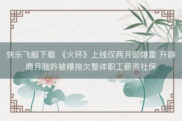 快乐飞艇下载 《火环》上线仅两月即爆雷 开辟商月胧吟被曝拖欠整体职工薪资社保