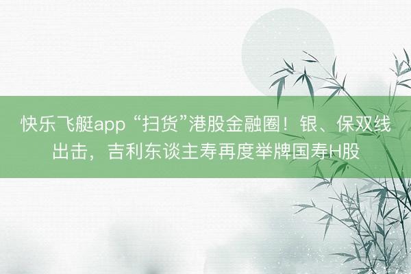 快乐飞艇app “扫货”港股金融圈!银、保双线出击,吉利东谈主寿再度举牌国寿H股