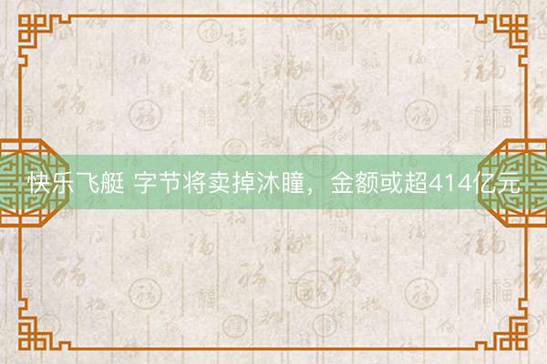 快乐飞艇 字节将卖掉沐瞳,金额或超414亿元