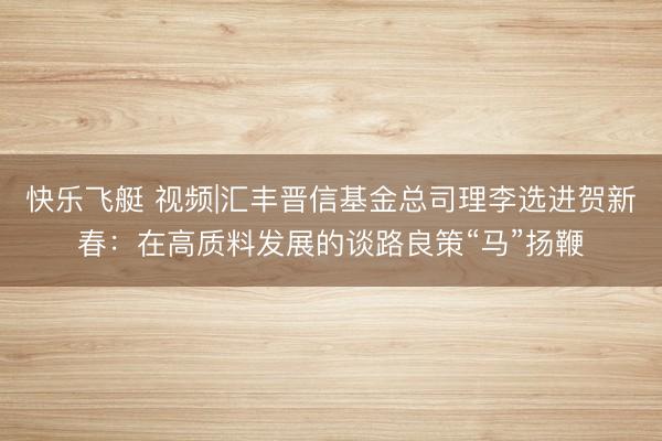 快乐飞艇 视频|汇丰晋信基金总司理李选进贺新春:在高质料发展的谈路良策“马”扬鞭