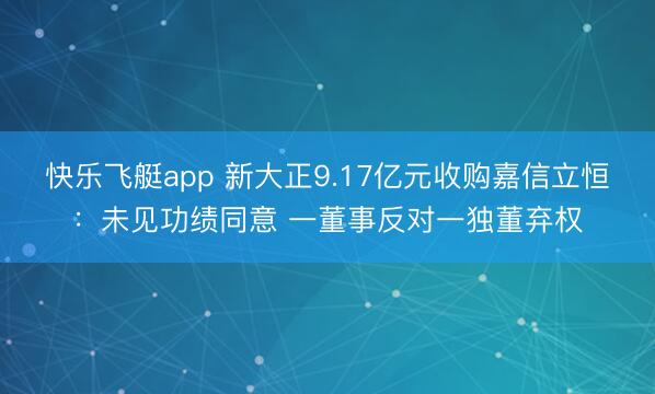 快乐飞艇app 新大正9.17亿元收购嘉信立恒:未见功绩同意 一董事反对一独董弃权