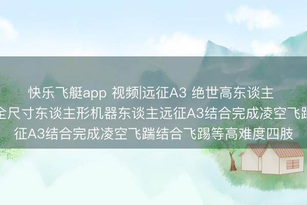 快乐飞艇app 视频|远征A3 绝世高东谈主 立时下山!智元新一代全尺寸东谈主形机器东谈主远征A3结合完成凌空飞踹结合飞踢等高难度四肢