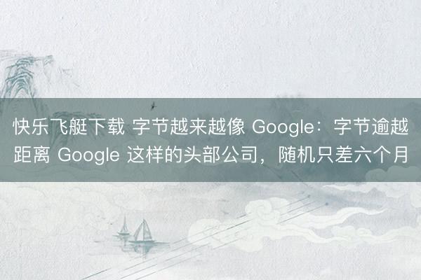 快乐飞艇下载 字节越来越像 Google:字节逾越距离 Google 这样的头部公司,随机只差六个月