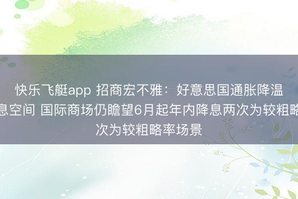 快乐飞艇app 招商宏不雅：好意思国通胀降温复旧降息空间 国际商场仍瞻望6月起年内降息两次为较粗略率场景