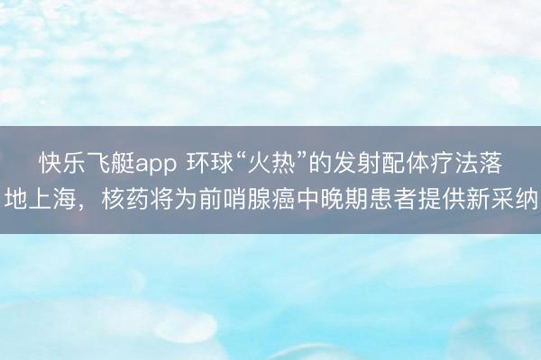 快乐飞艇app 环球“火热”的发射配体疗法落地上海,核药将为前哨腺癌中晚期患者提供新采纳
