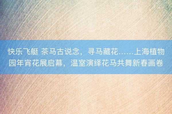 快乐飞艇 茶马古说念，寻马藏花……上海植物园年宵花展启幕，温室演绎花马共舞新春画卷