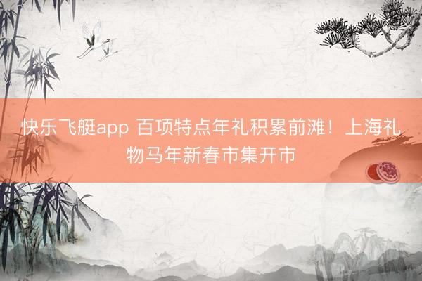 快乐飞艇app 百项特点年礼积累前滩！上海礼物马年新春市集开市
