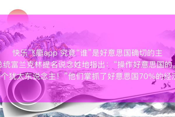 快乐飞艇app 究竟“谁”是好意思国确切的主东说念主?好意思国前总统富兰克林提名说念姓地指出:“操作好意思国的,唯有六七个犹太东说念主!”他们掌抓了好意思国70%的经济命根子,与特朗普、拜登结亲……