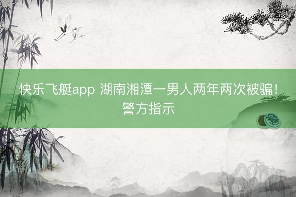 快乐飞艇app 湖南湘潭一男人两年两次被骗！警方指示