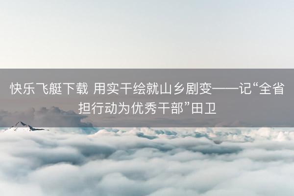 快乐飞艇下载 用实干绘就山乡剧变——记“全省担行动为优秀干部”田卫