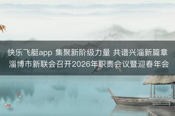 快乐飞艇app 集聚新阶级力量 共谱兴淄新篇章 淄博市新联会召开2026年职责会议暨迎春年会