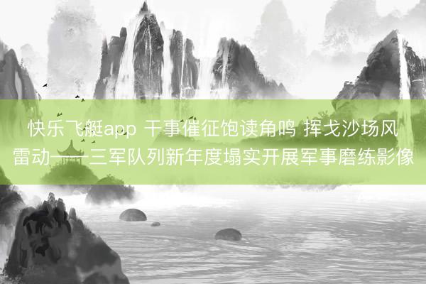 快乐飞艇app 干事催征饱读角鸣 挥戈沙场风雷动——三军队列新年度塌实开展军事磨练影像