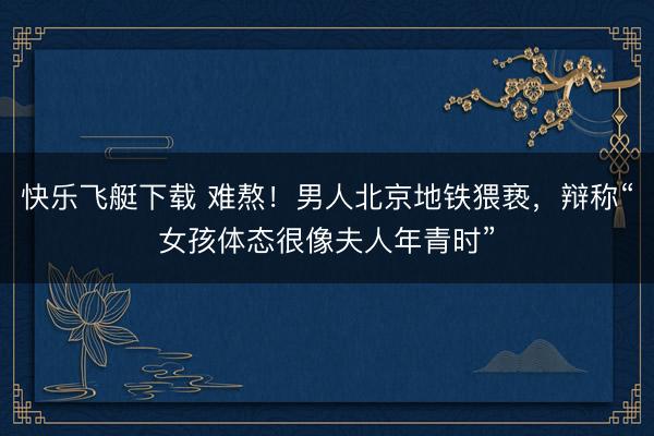 快乐飞艇下载 难熬！男人北京地铁猥亵，辩称“女孩体态很像夫人年青时”