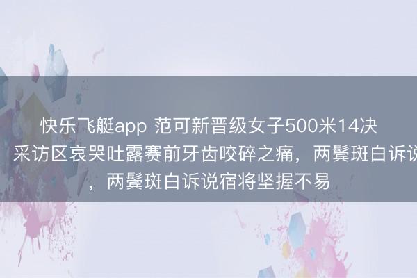 快乐飞艇app 范可新晋级女子500米14决赛后热泪盈眶，采访区哀哭吐露赛前牙齿咬碎之痛，两鬓斑白诉说宿将坚握不易