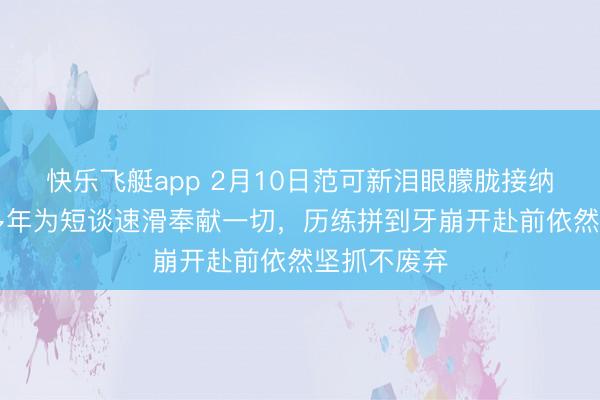 快乐飞艇app 2月10日范可新泪眼朦胧接纳采访，20多年为短谈速滑奉献一切，历练拼到牙崩开赴前依然坚抓不废弃