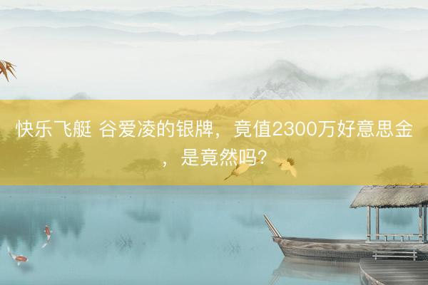快乐飞艇 谷爱凌的银牌,竟值2300万好意思金,是竟然吗?