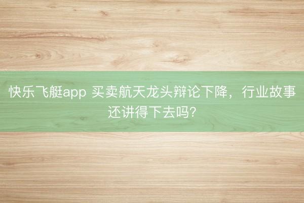快乐飞艇app 买卖航天龙头辩论下降，行业故事还讲得下去吗？