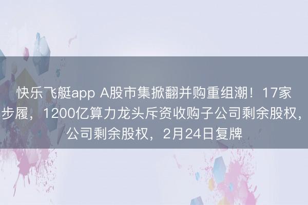 快乐飞艇app A股市集掀翻并购重组潮！17家公司本周集体步履，1200亿算力龙头斥资收购子公司剩余股权，2月24日复牌