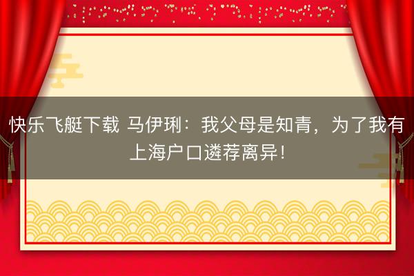 快乐飞艇下载 马伊琍:我父母是知青,为了我有上海户口遴荐离异!