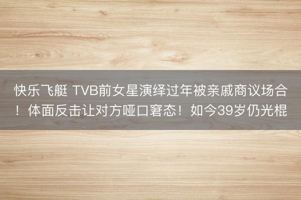 快乐飞艇 TVB前女星演绎过年被亲戚商议场合！体面反击让对方哑口窘态！如今39岁仍光棍