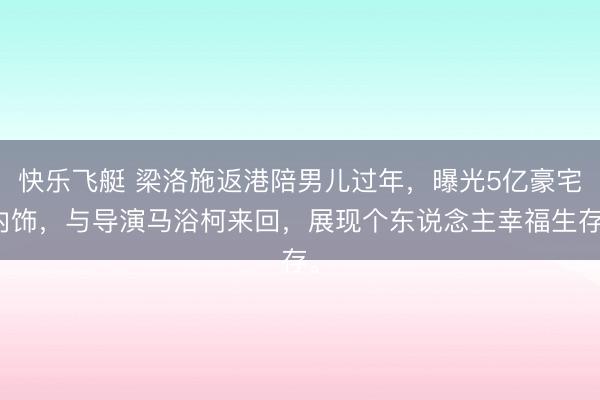 快乐飞艇 梁洛施返港陪男儿过年,曝光5亿豪宅内饰,与导演马浴柯来回,展现个东说念主幸福生存。