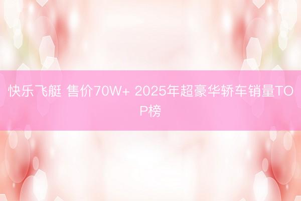 快乐飞艇 售价70W+ 2025年超豪华轿车销量TOP榜