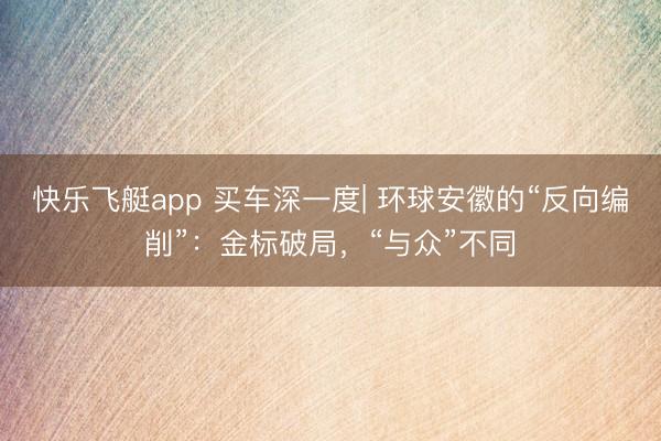 快乐飞艇app 买车深一度| 环球安徽的“反向编削”:金标破局,“与众”不同