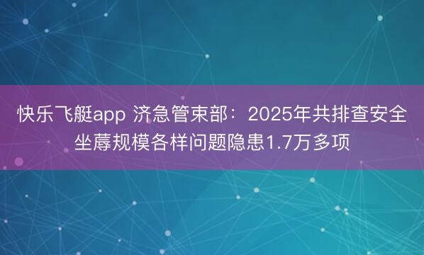 快乐飞艇app 济急管束部：2025年共排查安全坐蓐规模各样问题隐患1.7万多项