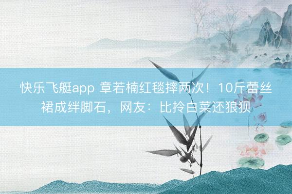 快乐飞艇app 章若楠红毯摔两次！10斤蕾丝裙成绊脚石，网友：比拎白菜还狼狈