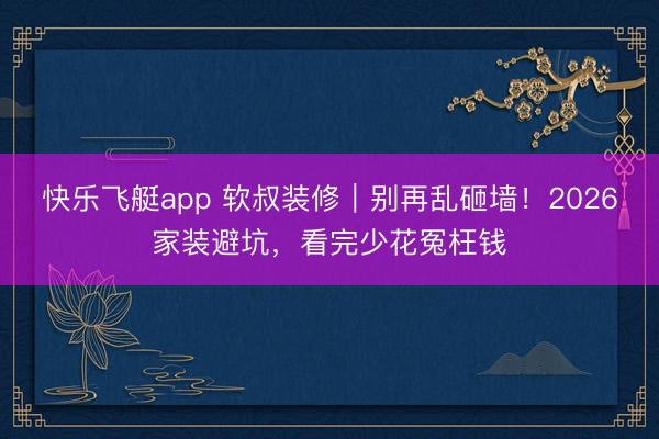 快乐飞艇app 软叔装修|别再乱砸墙!2026家装避坑,看完少花冤枉钱