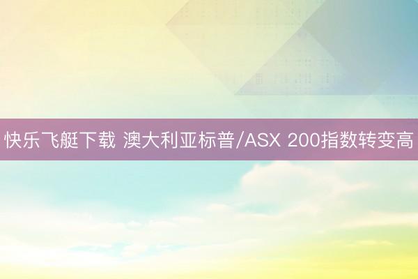 快乐飞艇下载 澳大利亚标普/ASX 200指数转变高