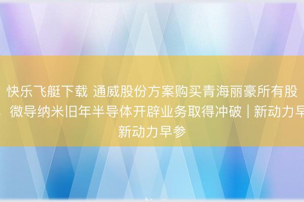 快乐飞艇下载 通威股份方案购买青海丽豪所有股权；微导纳米旧年半导体开辟业务取得冲破 | 新动力早参