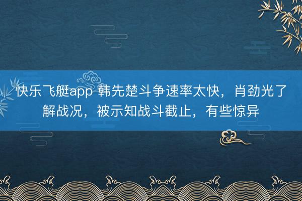 快乐飞艇app 韩先楚斗争速率太快，肖劲光了解战况，被示知战斗截止，有些惊异