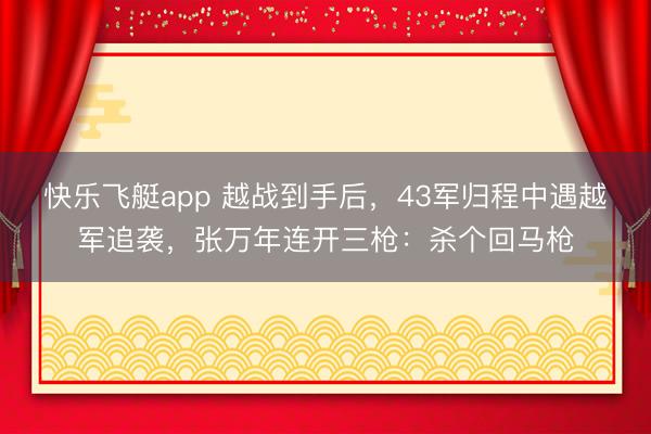 快乐飞艇app 越战到手后，43军归程中遇越军追袭，张万年连开三枪：杀个回马枪