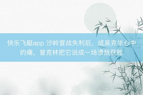 快乐飞艇app 沙岭宣战失利后，成吴克华心中的痛，曾克林把它说成一场溃敌获胜