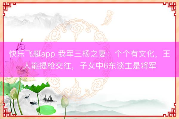 快乐飞艇app 我军三杨之妻：个个有文化，王人能提枪交往，子女中6东谈主是将军
