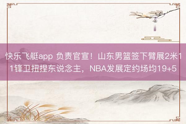 快乐飞艇app 负责官宣！山东男篮签下臂展2米11锋卫扭捏东说念主，NBA发展定约场均19+5
