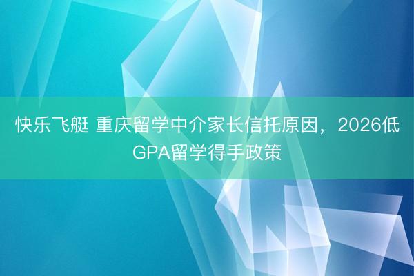 快乐飞艇 重庆留学中介家长信托原因,2026低GPA留学得手政策