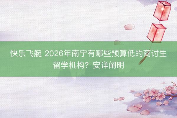 快乐飞艇 2026年南宁有哪些预算低的商讨生留学机构?安详阐明