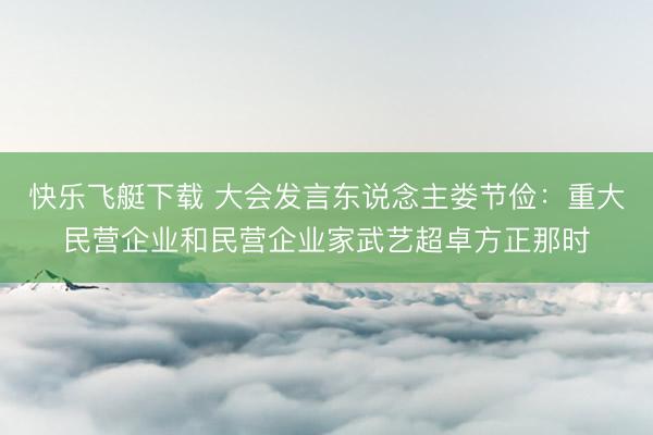 快乐飞艇下载 大会发言东说念主娄节俭：重大民营企业和民营企业家武艺超卓方正那时