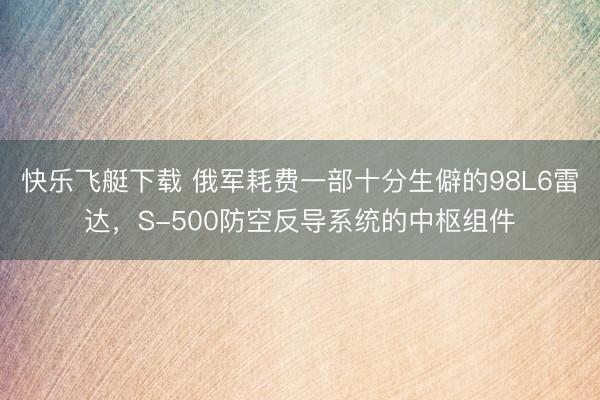 快乐飞艇下载 俄军耗费一部十分生僻的98L6雷达，S-500防空反导系统的中枢组件