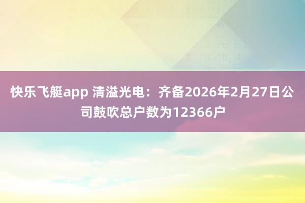 快乐飞艇app 清溢光电：齐备2026年2月27日公司鼓吹总户数为12366户