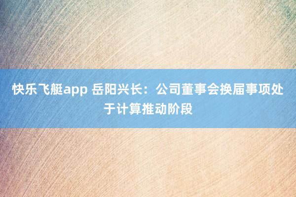 快乐飞艇app 岳阳兴长：公司董事会换届事项处于计算推动阶段