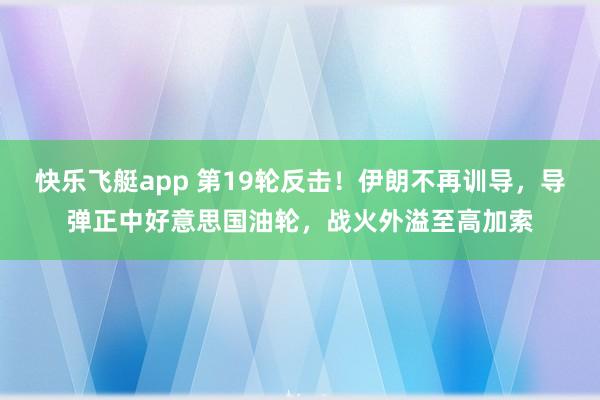 快乐飞艇app 第19轮反击！伊朗不再训导，导弹正中好意思国油轮，战火外溢至高加索