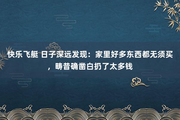 快乐飞艇 日子深远发现：家里好多东西都无须买，畴昔确凿白扔了太多钱