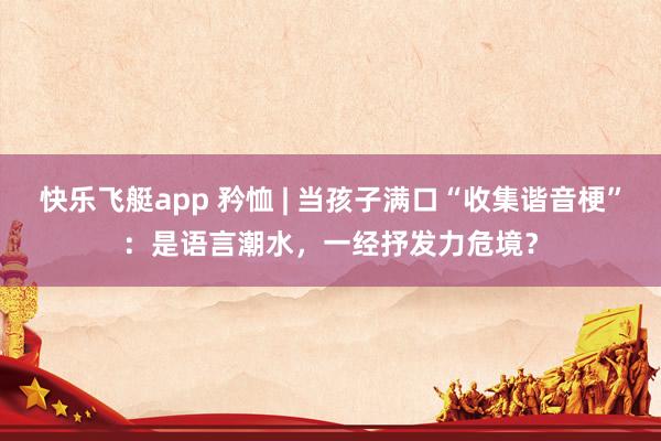 快乐飞艇app 矜恤 | 当孩子满口“收集谐音梗”：是语言潮水，一经抒发力危境？