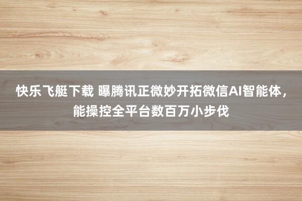 快乐飞艇下载 曝腾讯正微妙开拓微信AI智能体，能操控全平台数百万小步伐