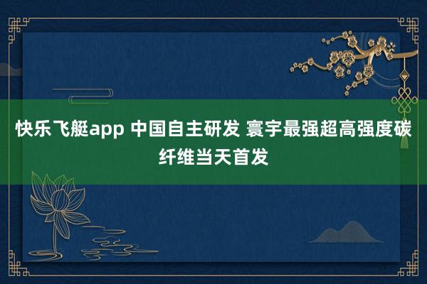 快乐飞艇app 中国自主研发 寰宇最强超高强度碳纤维当天首发