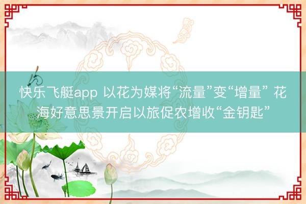 快乐飞艇app 以花为媒将“流量”变“增量” 花海好意思景开启以旅促农增收“金钥匙”