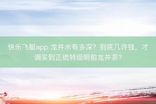 快乐飞艇app 龙井水有多深？到底几许钱，才调买到正统特级明前龙井茶？